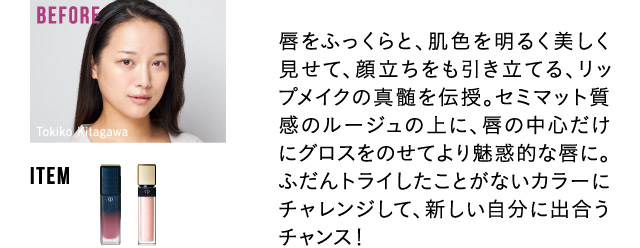 唇をふっくらと、肌色を明るく美しく見せて、顔立ちをも引き立てる、リップメイクの真髄を伝授。セミマット質感のルージュの上に、唇の中心だけにグロスをのせてより魅惑的な唇に。ふだんトライしたことがないカラーにチャレンジして、新しい自分に出合うチャンス！