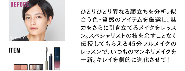 ひとりひとり異なる顔立ちを分析。似合う色・質感のアイテムを厳選し、魅力をさらに引き立てるメイクをレッスン。スペシャリストの技を余すことなく伝授してもらえる45分フルメイクのレッスンで、いつものマンネリメイクを一新。キレイを劇的に進化させて！