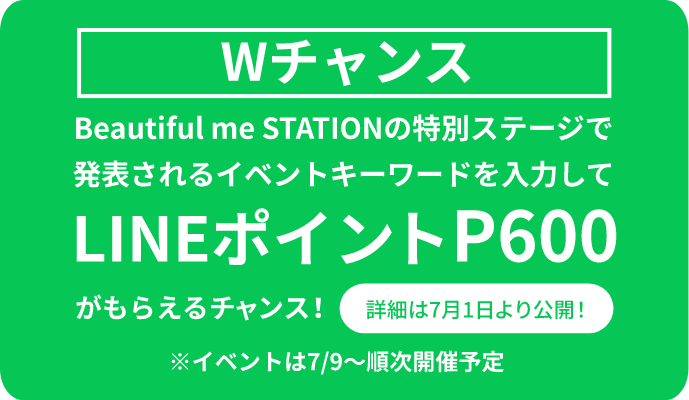 Wチャンス Beautiful me STATIONの特別ステージで発表されるイベントキーワードを入力して LINEポイントP600 がもらえるチャンス! 詳細は7月1日より公開!※イベントは7/9~順次開催予定