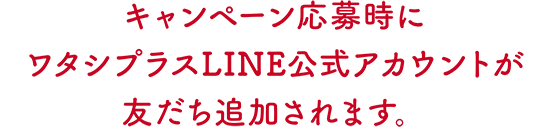 キャンペーン応募時にワタシプラスLINE公式アカウントが友だち追加されます。