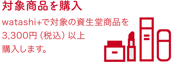 対象商品を購入 watashi+で対象の資生堂商品を 3,300円（税込）以上 購入します。