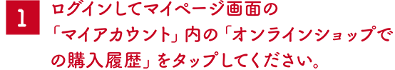 1 ログインしてマイページ画面の「マイアカウント」内の「オンラインショップでの購入履歴」をタップしてください。