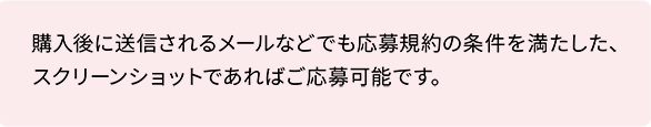 購入後に送信されるメールなどでも応募規約の条件を満たした、スクリーンショットであればご応募可能です。