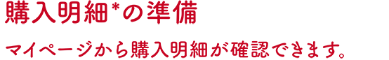 購入明細*の準備 マイページから購入明細が確認できます。