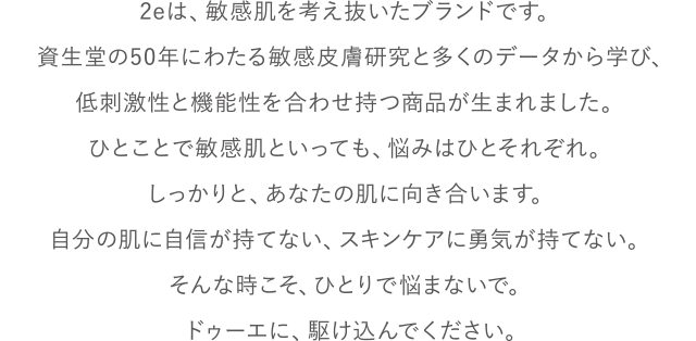 2eは、敏感肌を考え抜いたブランドです。資生堂の50年にわたる敏感皮膚研究と多くのデータから学び、低刺激性と機能性を合わせ持つ商品が生まれました。ひとことで敏感肌といっても、悩みはひとそれぞれ。しっかりと、あなたの肌に向き合います。自分の肌に自信が持てない、スキンケアに勇気が持てない。そんな時こそ、ひとりで悩まないで。ドゥーエに、駆け込んでください。