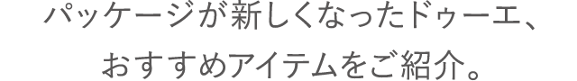 パッケージが新しくなったドゥーエ、おすすめアイテムをご紹介。