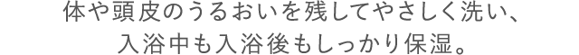 体や頭皮のうるおいを残してやさしく洗い、入浴中も入浴後もしっかり保湿。