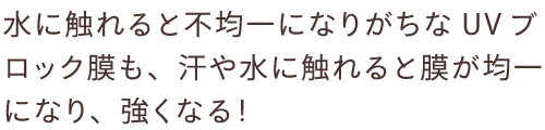 水に触れると不均一になりがちなUVブロック膜も、汗や水に触れると膜が均一になり、強くなる！