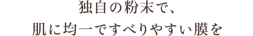 独自の粉末で、肌に均一ですべりやすい膜を