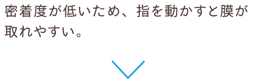 密着度が低いため、指を動かすと膜が取れやすい。