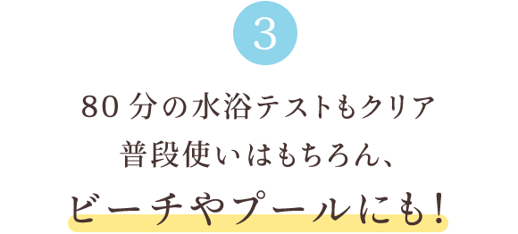 3 80分の水浴テストもクリア 普段使いはもちろん、ビーチやプールにも！