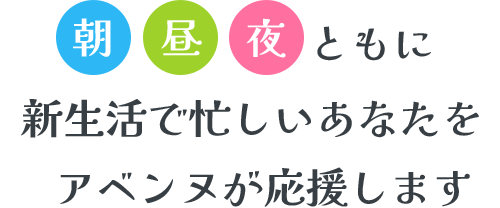 朝 昼 夜 ともに新生活で忙しいあなたをアベンヌが応援します