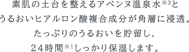 素肌の土台を整えるアベンヌ温泉水※3と、うるおいヒアルロン酸複合成分が角層に浸透。たっぷりのうるおいを貯留し、24時間※1しっかり保湿します。