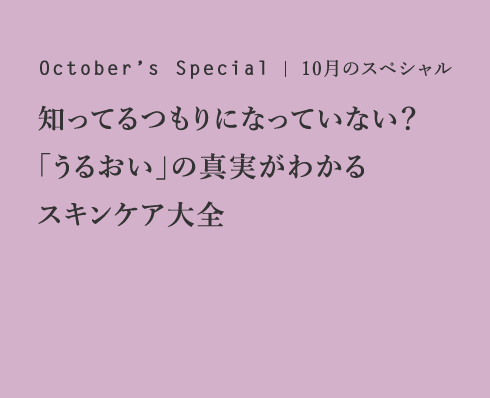 October’s Special 10月のスペシャル 知ってるつもりになっていない？「うるおい」の真実がわかるスキンケア大全