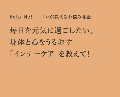 Help Me! プロが教えるお悩み相談 毎日を元気に過ごしたい。身体と心をうるおす「インナーケア」を教えて！