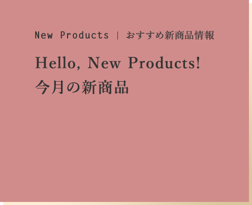 New Products おすすめ新商品情報 Hello!New Products! 今月の新商品
