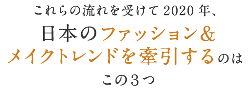 これらの流れを受けて2020年、日本のファッション＆メイクトレンドを牽引するのはこの３つ