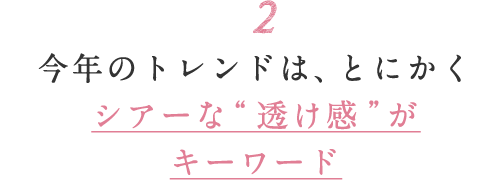 2 今年のトレンドは、とにかくシアーな“透け感”がキーワード
