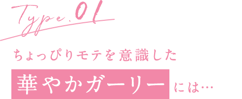 Type.01 ちょっぴりモテを意識した華やかガーリーには…