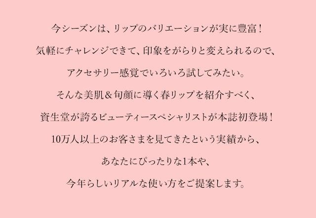 今シーズンは、リップのバリエーションが実に豊富！気軽にチャレンジできて、印象をがらりと変えられるので、アクセサリー感覚でいろいろ試してみたい。そんな美肌＆旬顔に導く春リップを紹介すべく、資生堂が誇るビューティースペシャリストが本誌初登場！10万人以上のお客さまを見てきたという実績から、あなたにぴったりな1本や、今年らしいリアルな使い方をご提案します。