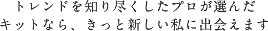 トレンドを知り尽くしたプロが選んだキットなら、きっと新しい私に出会えます