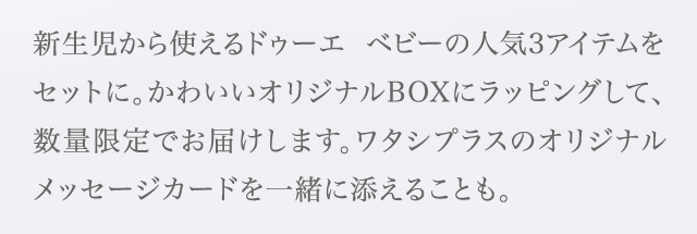 新生児から使えるドゥーエ ベビーの人気3アイテムをセットに。かわいいオリジナルBOXにラッピングして、数量限定でお届けします。ワタシプラスのオリジナルメッセージカードを一緒に添えることも。