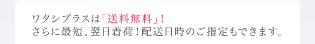 ワタシプラスは「送料無料」！さらに最短、翌日着荷！配送日時のご指定もできます。