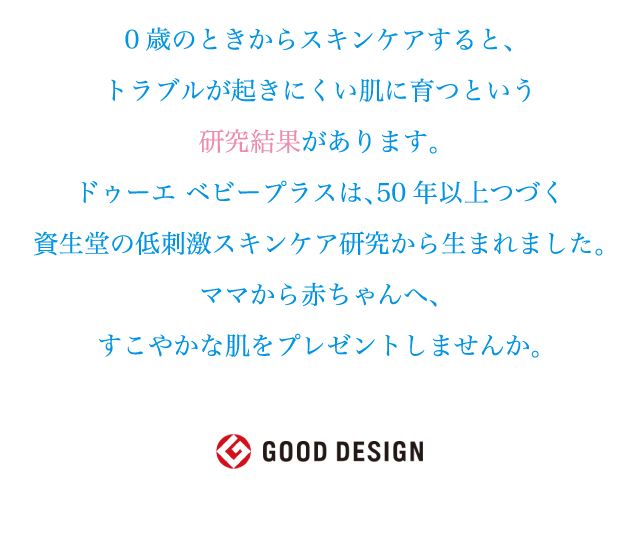 0歳のときからスキンケアすると、トラブルが起きにくい肌に育つという研究結果があります。ドゥーエ ベビープラスは、50年以上つづく資生堂の低刺激スキンケア研究から生まれました。ママから赤ちゃんへ、すこやかな肌をプレゼントしませんか。