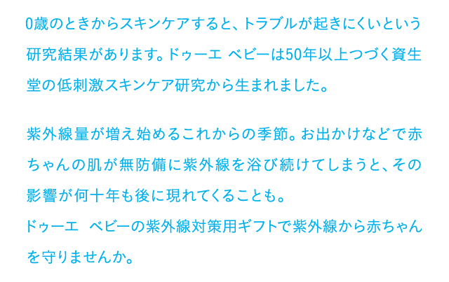 0歳のときからスキンケアすると、トラブルが起きにくいという研究結果があります。ドゥーエ ベビーは50年以上つづく資生堂の低刺激スキンケア研究がから生まれました。紫外線量が増え始めるこれからの季節。お出かけなどで赤ちゃんの肌が無防備に紫外線を浴び続けてしまうと、その影響が何十年も後に現れてくることも。ドゥーエ ベビーの紫外線対策用ギフトで紫外線から赤ちゃんを守りませんか。