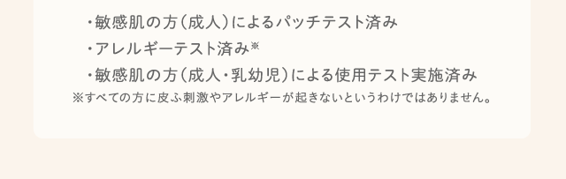 ・敏感肌の方（成人）によるパッチテスト済み・アレルギーテスト済み※・敏感肌の方（成人・乳幼児）による使用テスト実施済み※すべての方に皮ふ刺激やアレルギーが起きないというわけではありません。