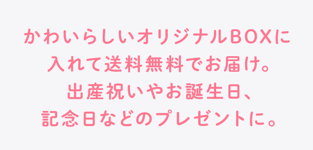 かわいらしいオリジナルBOXに入れて送料無料でお届け。出産祝いやお誕生日、記念日などのプレゼントに。