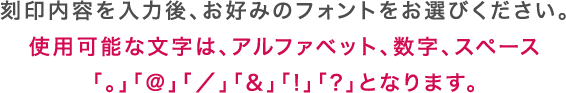 刻印内容を入力後、お好みのフォントをお選びください。使用可能な文字は、アルファベット、数字、スペース「。」「@」「／」「&」「!」「?」となります。