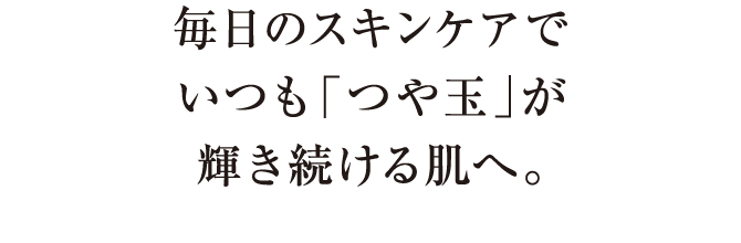 毎日のスキンケアでいつも「つや玉」が輝き続ける肌へ。