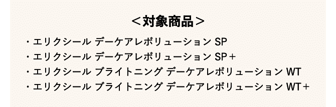 <対象商品> ・エリクシール デーケアレボリューション SP・エリクシール デーケアレボリューション SP+・エリクシール ブライトニング デーケアレボリューション WT・エリクシール ブライトニング デーケアレボリューション WT+