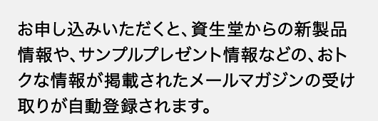 お申し込みいただくと、資生堂からの新製品情報や、サンプルプレゼント情報などの、おトクな情報が掲載されたメールマガジンの受け取りが自動登録されます。