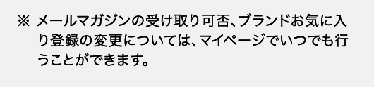 ※ メールマガジンの受け取り可否、ブランドお気に入り登録の変更については、マイページでいつでも行うことができます。