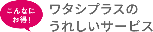 こんなにお得！ワタシプラスのうれしいサービス