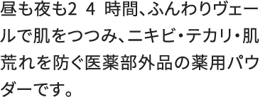 昼も夜も2 4 時間、ふんわりヴェールで肌をつつみ、ニキビ・テカリ・肌荒れを防ぐ医薬部外品の薬用パウダーです。