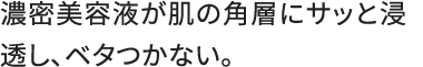 濃密美容液が肌の角層にサッと浸透し、ベタつかない。