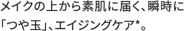 メイクの上から素肌に届く、瞬時に「つや玉」、エイジングケア*。