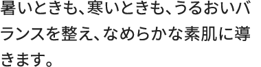 暑いときも、寒いときも、うるおいバランスを整え、なめらかな素肌に導きます。