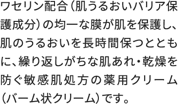 ワセリン配合（肌うるおいバリア保護成分）の均一な膜が肌を保護し、肌のうるおいを長時間保つとともに、繰り返しがちな肌あれ・乾燥を防ぐ敏感肌処方の薬用クリーム（バーム状クリーム）です。