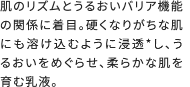 肌のリズムとうるおいバリア機能の関係に着目。硬くなりがちな肌にも溶け込むように浸透*し、うるおいをめぐらせ、柔らかな肌を育む乳液。