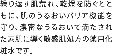 繰り返す肌荒れ、乾燥を防ぐとともに、肌のうるおいバリア機能を守り、濃密なうるおいで満たされた素肌に導く敏感肌処方の薬用化粧水です。