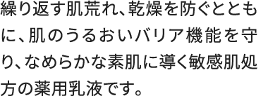 繰り返す肌荒れ、乾燥を防ぐとともに、肌のうるおいバリア機能を守り、なめらかな素肌に導く敏感肌処方の薬用乳液です。