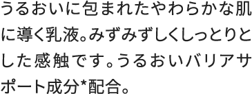 うるおいに包まれたやわらかな肌に導く乳液。みずみずしくしっとりとした感触です。うるおいバリアサポート成分*配合。