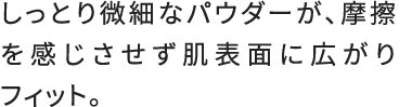 しっとり微細なパウダーが、摩擦を感じさせず肌表面に広がりフィット。