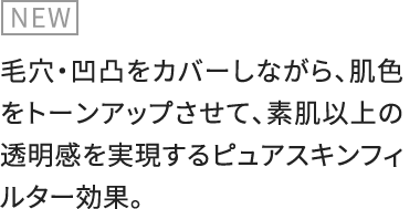 NEW 毛穴・凹凸をカバーしながら、肌色をトーンアップさせて、素肌以上の透明感を実現するピュアスキンフィルター効果。