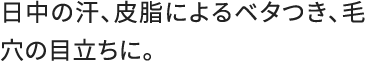 日中の汗、皮脂によるベタつき、毛穴の目立ちに。