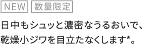 NEW 数量限定 日中もシュッと濃密なうるおいで、乾燥小ジワを目立たなくします*。